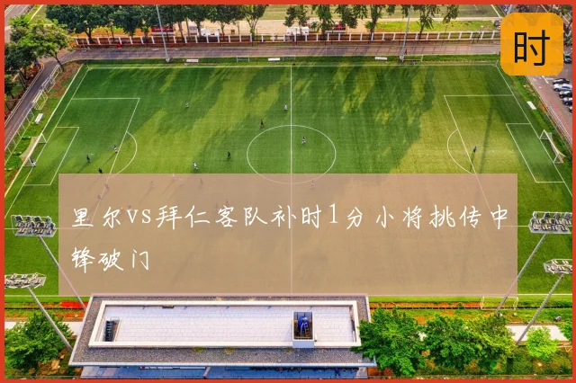 里尔vs拜仁客队补时1分小将挑传中锋破门